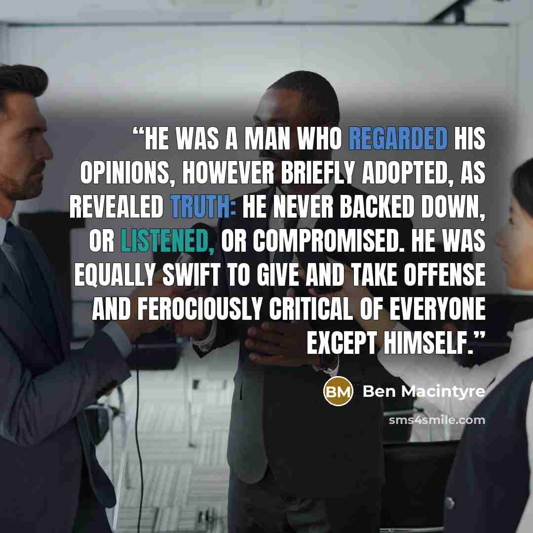 “He was a man who regarded his opinions, however briefly adopted, as revealed truth: he never backed down, or listened, or compromised. He was equally swift to give and take offense and ferociously critical of everyone except himself.” quote by Ben Macintyre