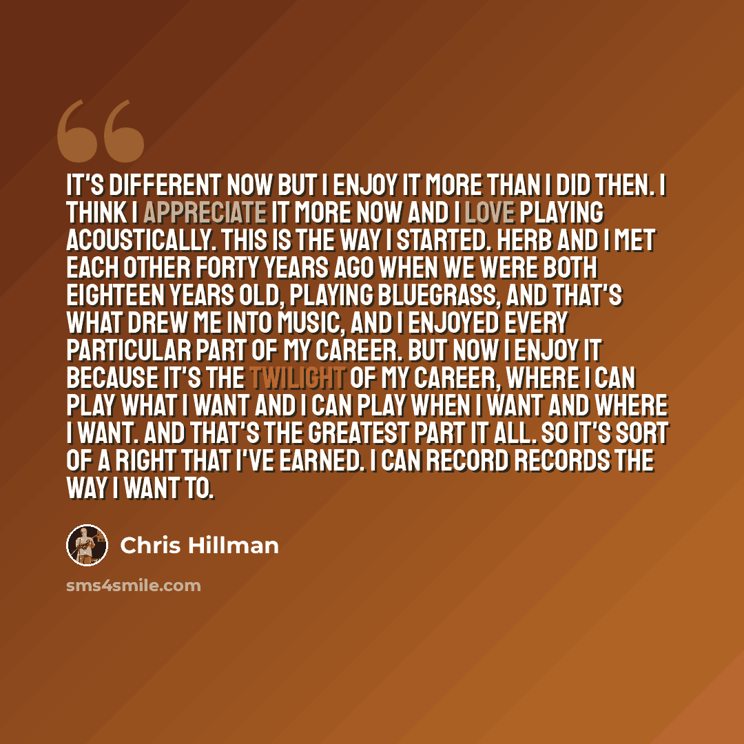“It's different now but I enjoy it more than I did then. I think I appreciate it more now and I love playing acoustically. This is the way I started. Herb and I met each other forty years ago when we were both eighteen years old, playing bluegrass, and that's what drew me into music, and I enjoyed…” quote by Chris Hillman