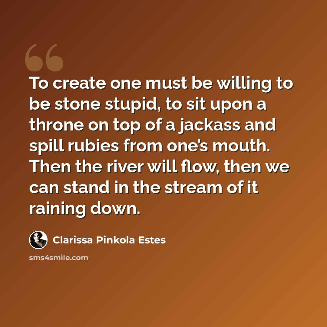 “To create one must be willing to be stone stupid, to sit upon a throne on top of a jackass and spill rubies from one’s mouth. Then the river will flow, then we can stand in the stream of it raining down.” quote by Clarissa Pinkola Estes