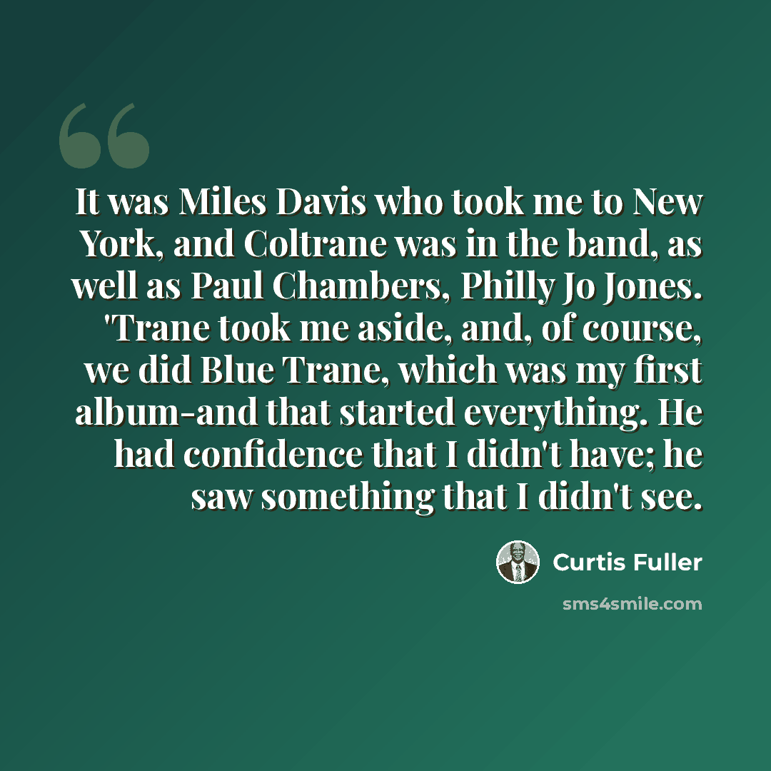 “It was Miles Davis who took me to New York, and Coltrane was in the band, as well as Paul Chambers, Philly Jo Jones. 'Trane took me aside, and, of course, we did Blue Trane, which was my first album-and that started everything. He had confidence that I didn't have; he saw something that I didn't…” quote by Curtis Fuller