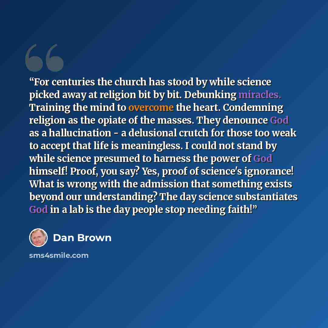 “For centuries the church has stood by while science picked away at religion bit by bit. Debunking miracles. Training the mind to overcome the heart. Condemning religion as the opiate of the masses. They denounce God as a hallucination - a delusional crutch for those too weak to accept that life is…” quote by Dan Brown