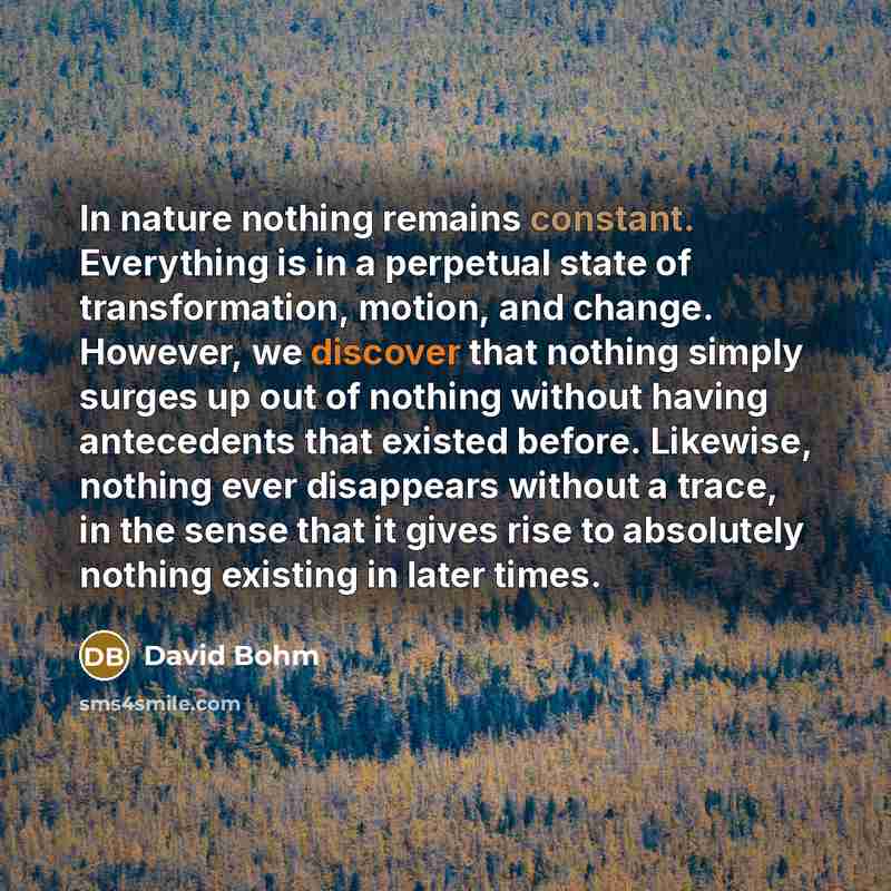 “In nature nothing remains constant. Everything is in a perpetual state of transformation, motion, and change. However, we discover that nothing simply surges up out of nothing without having antecedents that existed before. Likewise, nothing ever disappears without a trace, in the sense that it…” quote by David Bohm