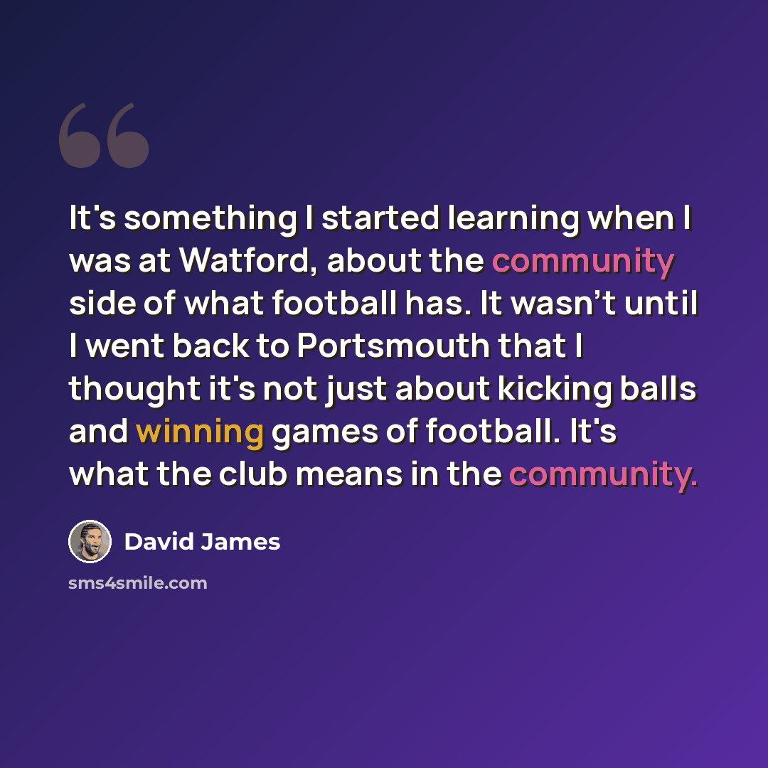 “It's something I started learning when I was at Watford, about the community side of what football has. It wasn't until I went back to Portsmouth that I thought it's not just about kicking balls and winning games of football. It's what the club means in the community.” quote by David James