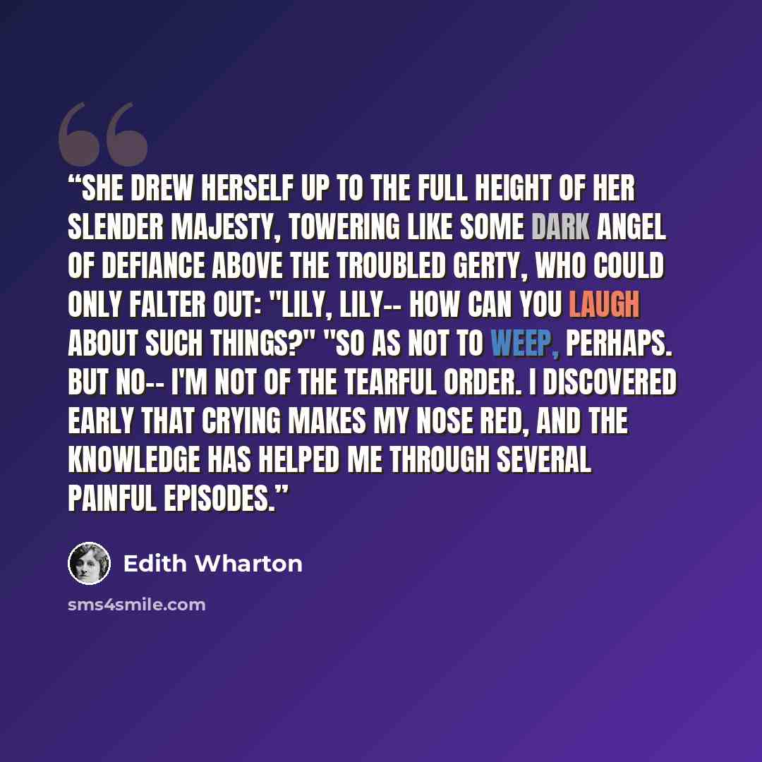 “She drew herself up to the full height of her slender majesty, towering like some dark angel of defiance above the troubled Gerty, who could only falter out: "Lily, Lily-- how can you laugh about such things?" "So as not to weep, perhaps. But no-- I'm not of the tearful order. I discovered early…” quote by Edith Wharton