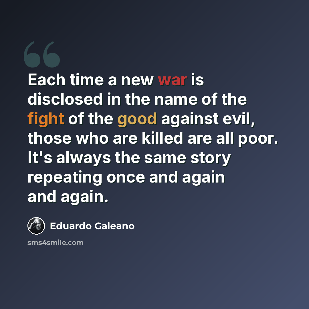 “Each time a new war is disclosed in the name of the fight of the good against evil, those who are killed are all poor. It's always the same story repeating once and again and again.” quote by Eduardo Galeano