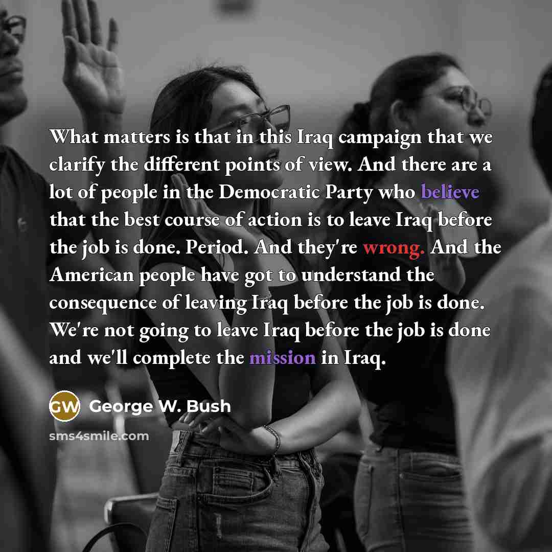 “What matters is that in this Iraq campaign that we clarify the different points of view. And there are a lot of people in the Democratic Party who believe that the best course of action is to leave Iraq before the job is done. Period. And they're wrong. And the American people have got to…” quote by George W. Bush