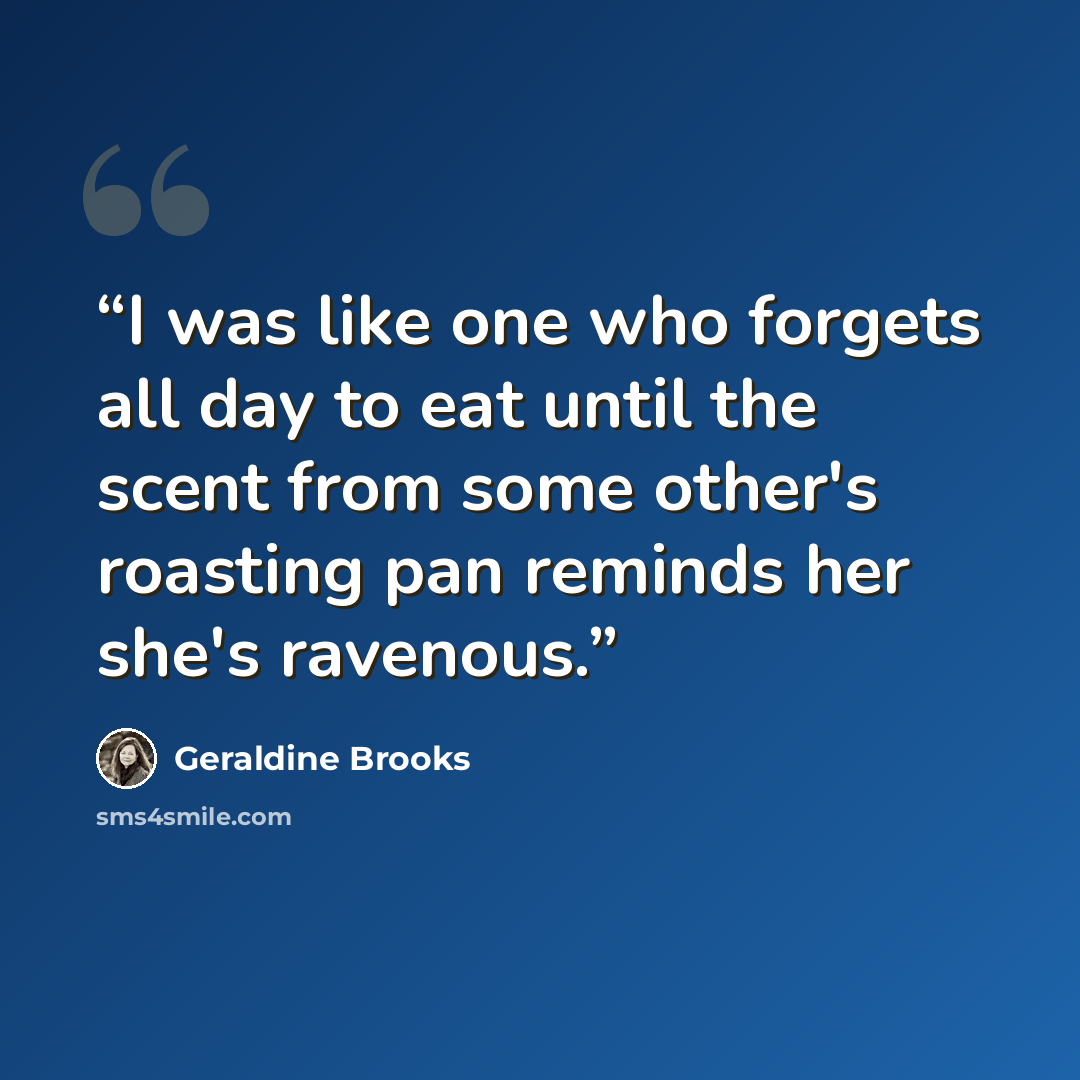 “I was like one who forgets all day to eat until the scent from some other's roasting pan reminds her she's ravenous.” quote by Geraldine Brooks