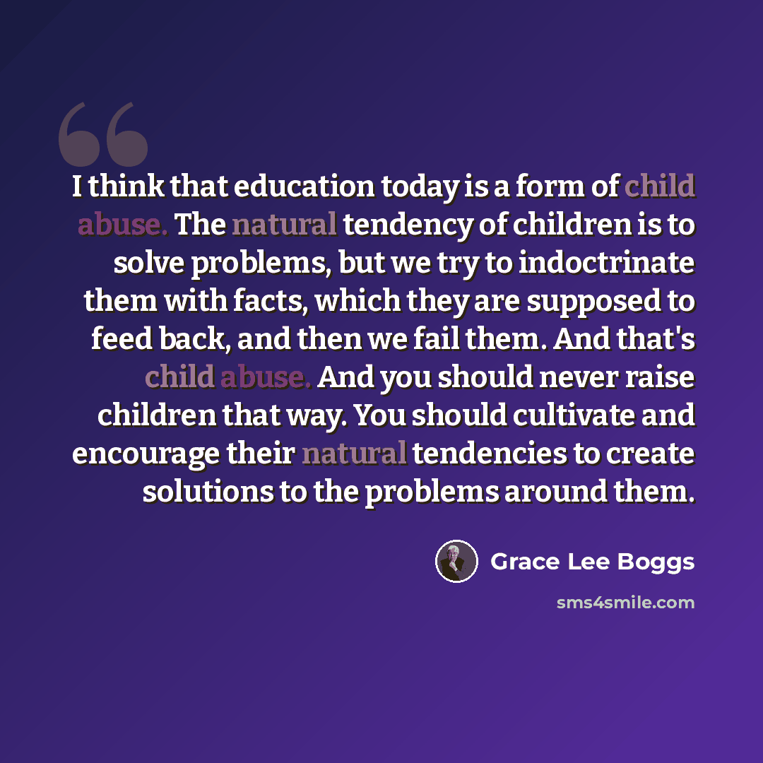 “I think that education today is a form of child abuse. The natural tendency of children is to solve problems, but we try to indoctrinate them with facts, which they are supposed to feed back, and then we fail them. And that's child abuse. And you should never raise children that way. You should…” quote by Grace Lee Boggs