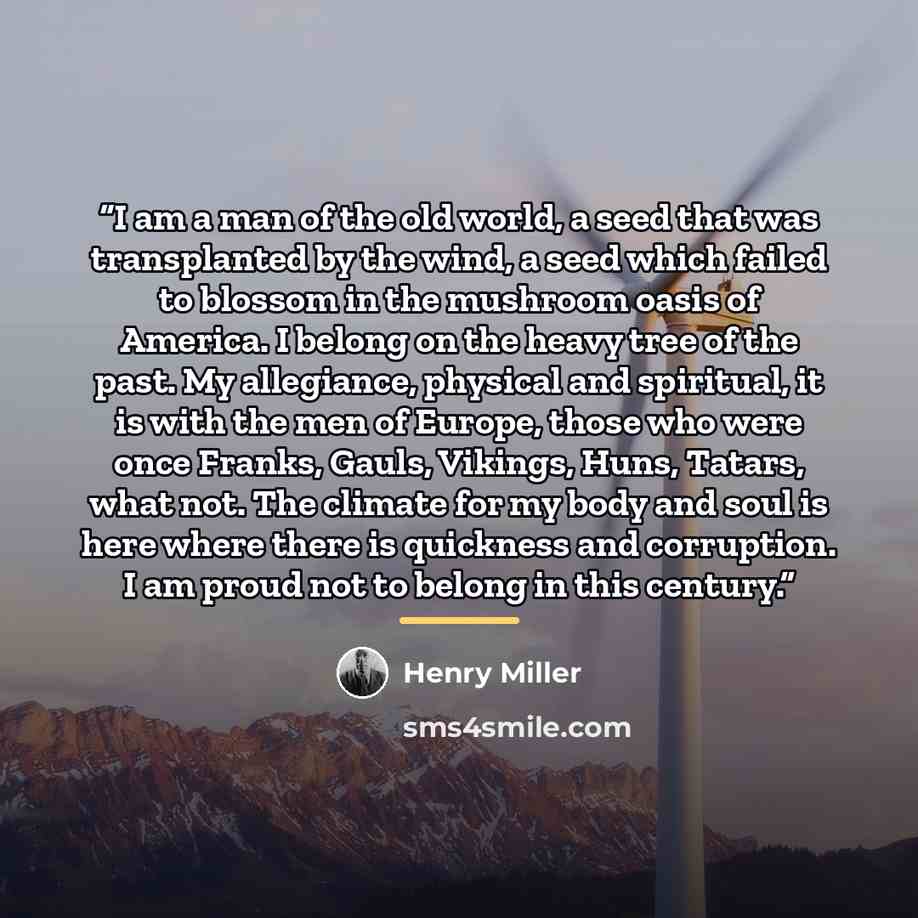 “I am a man of the old world, a seed that was transplanted by the wind, a seed which failed to blossom in the mushroom oasis of America. I belong on the heavy tree of the past. My allegiance, physical and spiritual, it is with the men of Europe, those who were once Franks, Gauls, Vikings, Huns…” quote by Henry Miller