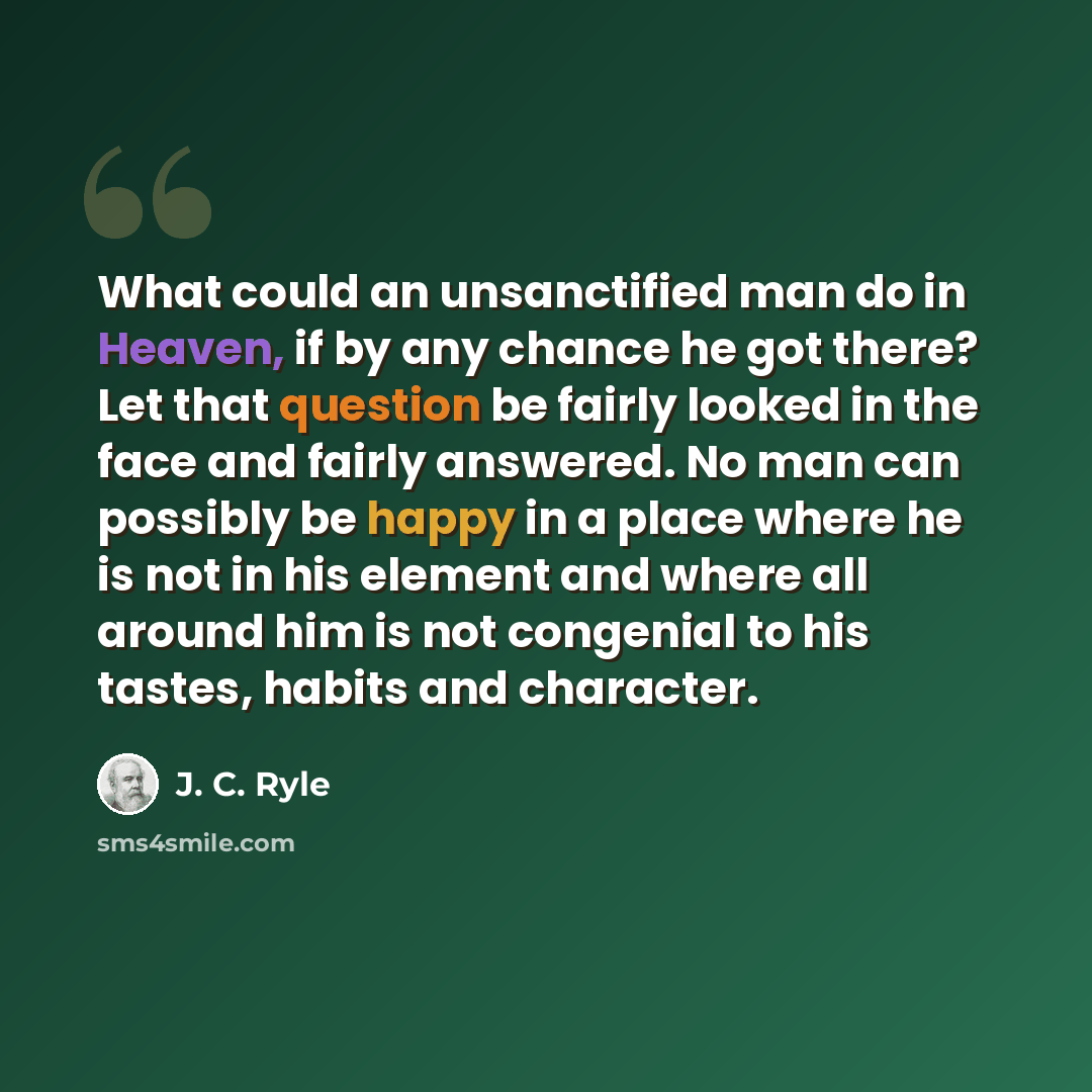 “What could an unsanctified man do in Heaven, if by any chance he got there? Let that question be fairly looked in the face and fairly answered. No man can possibly be happy in a place where he is not in his element and where all around him is not congenial to his tastes, habits and character.” quote by J. C. Ryle