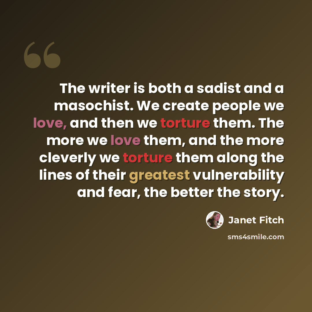 “The writer is both a sadist and a masochist. We create people we love, and then we torture them. The more we love them, and the more cleverly we torture them along the lines of their greatest vulnerability and fear, the better the story.” quote by Janet Fitch