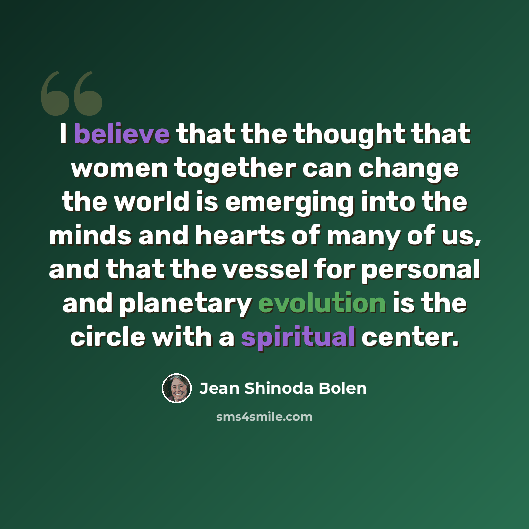 “I believe that the thought that women together can change the world is emerging into the minds and hearts of many of us, and that the vessel for personal and planetary evolution is the circle with a spiritual center.” quote by Jean Shinoda Bolen