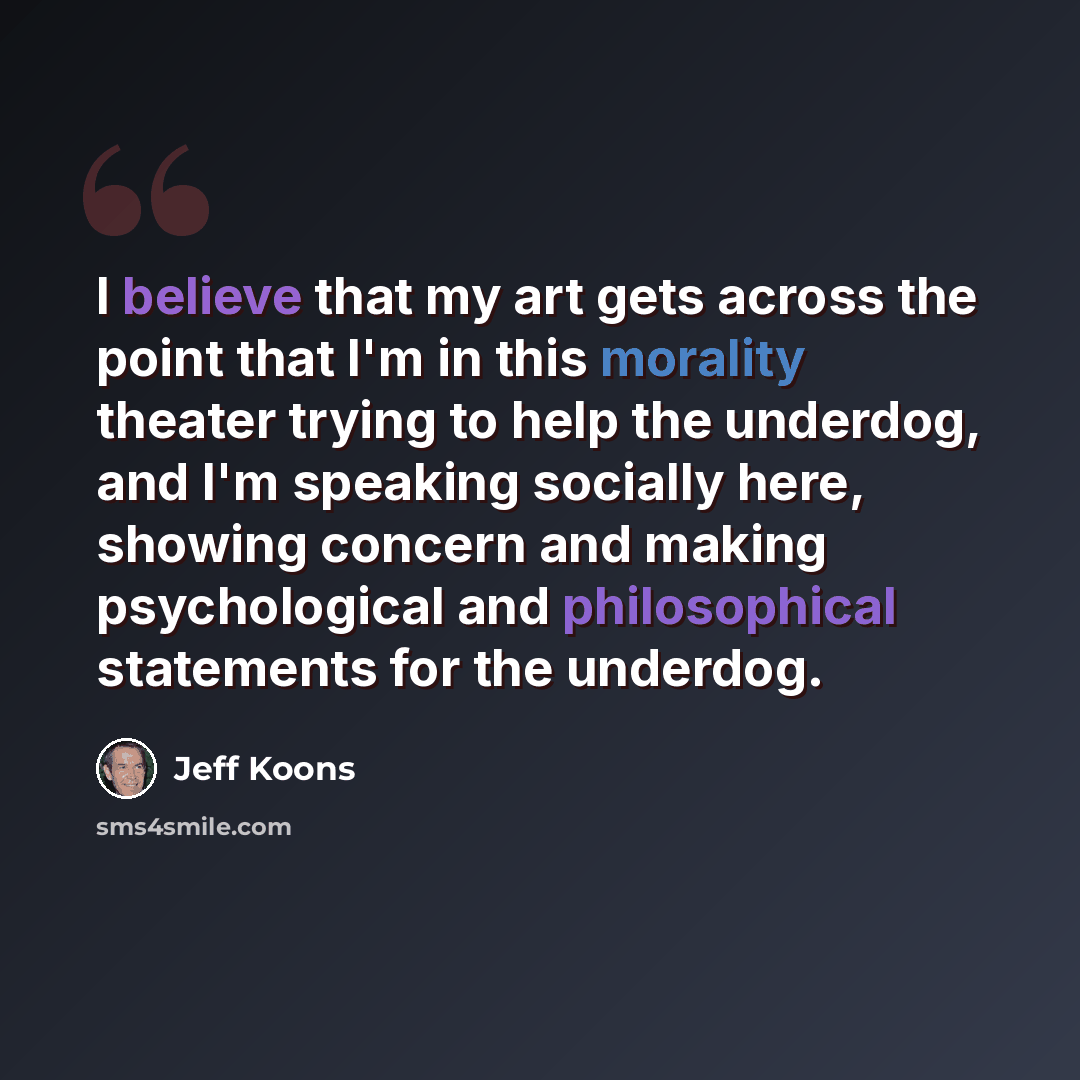 “I believe that my art gets across the point that I'm in this morality theater trying to help the underdog, and I'm speaking socially here, showing concern and making psychological and philosophical statements for the underdog.” quote by Jeff Koons