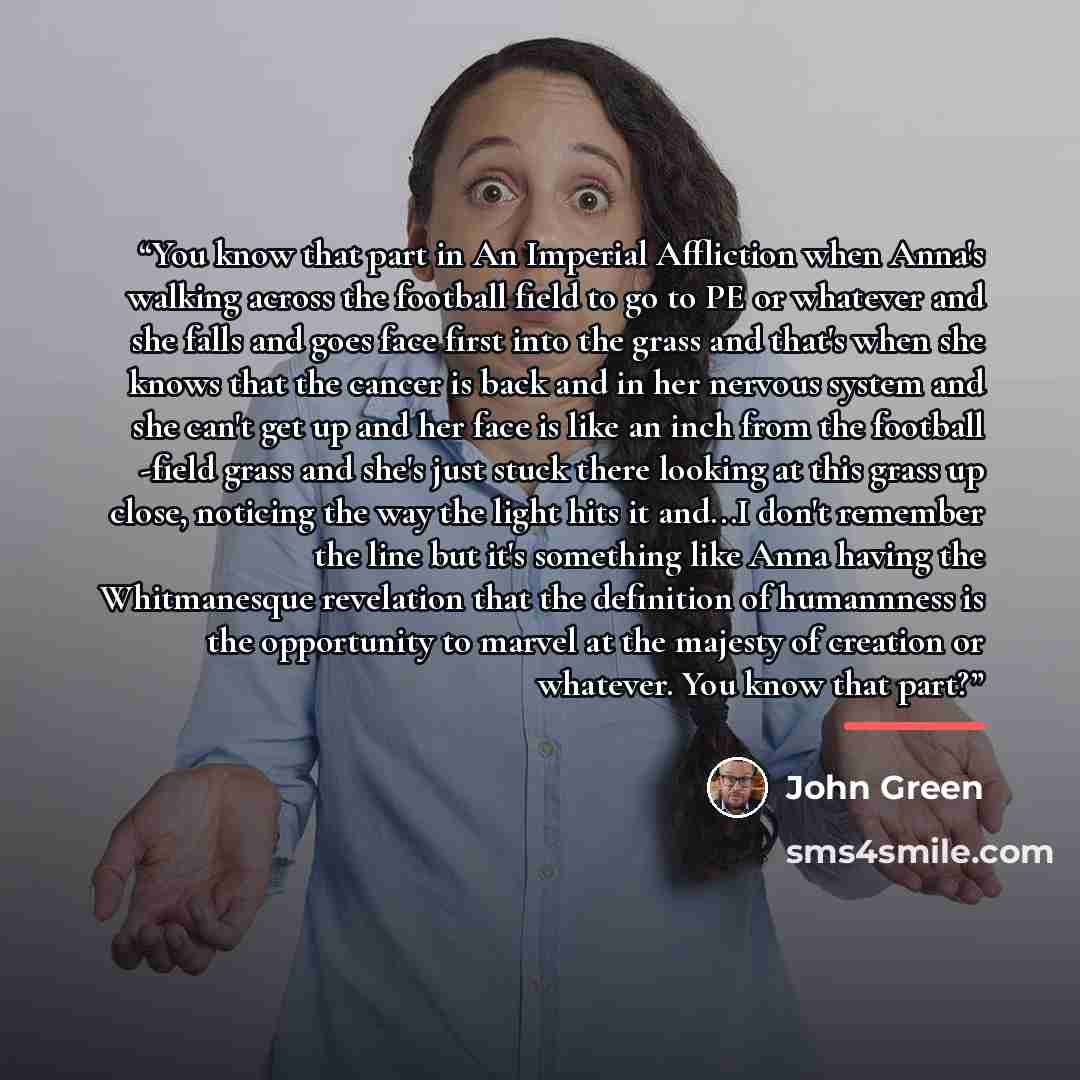 “You know that part in An Imperial Affliction when Anna's walking across the football field to go to PE or whatever and she falls and goes face first into the grass and that's when she knows that the cancer is back and in her nervous system and she can't get up and her face is like an inch from the…” quote by John Green