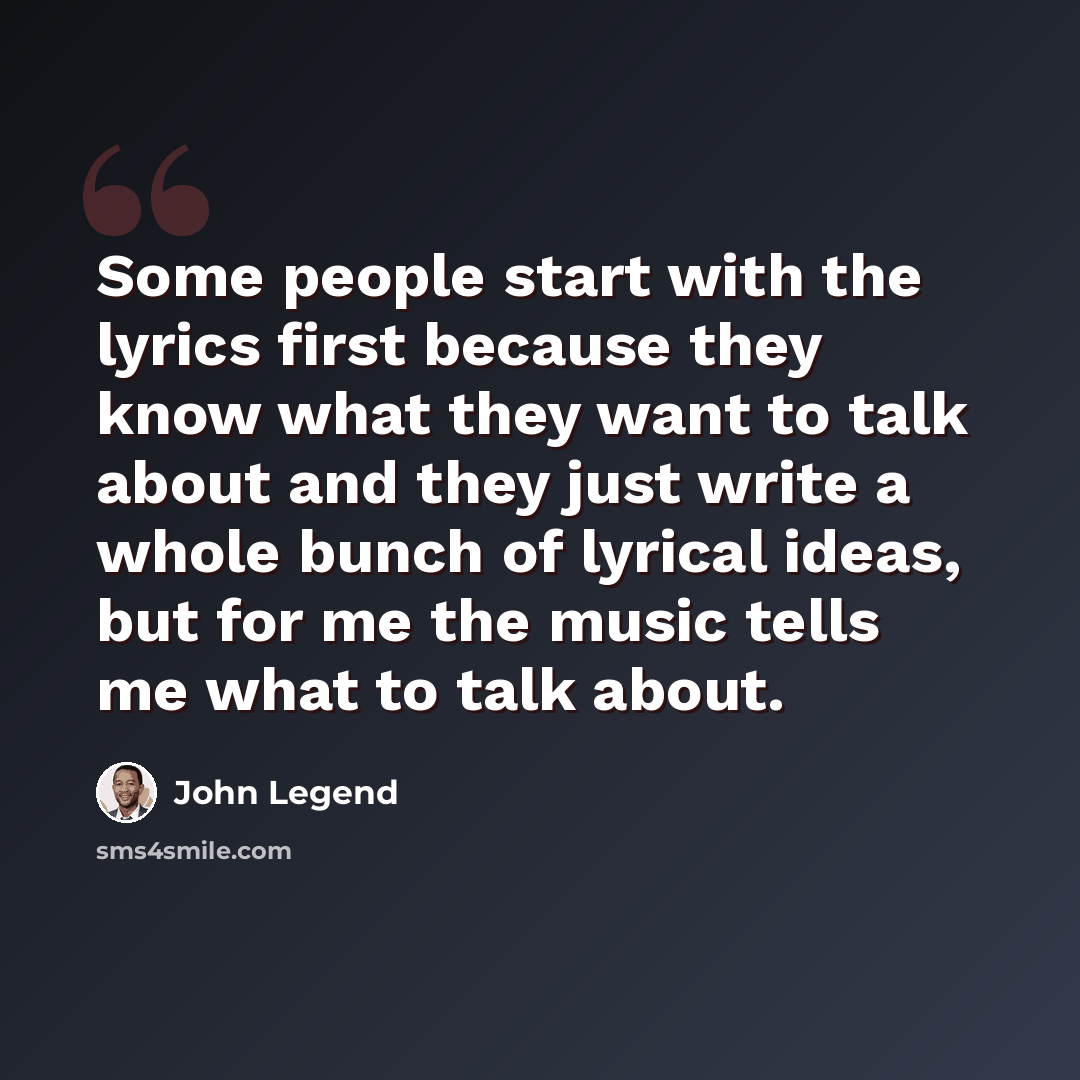 “Some people start with the lyrics first because they know what they want to talk about and they just write a whole bunch of lyrical ideas, but for me the music tells me what to talk about.” quote by John Legend