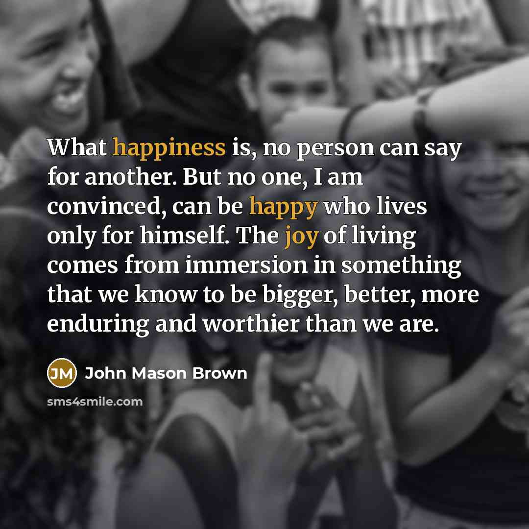 “What happiness is, no person can say for another. But no one, I am convinced, can be happy who lives only for himself. The joy of living comes from immersion in something that we know to be bigger, better, more enduring and worthier than we are.” quote by John Mason Brown