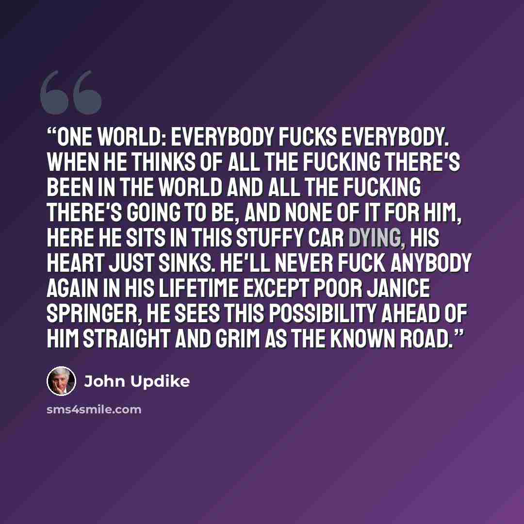 “One world: everybody fucks everybody. When he thinks of all the fucking there's been in the world and all the fucking there's going to be, and none of it for him, here he sits in this stuffy car dying, his heart just sinks. He'll never fuck anybody again in his lifetime except poor Janice…” quote by John Updike
