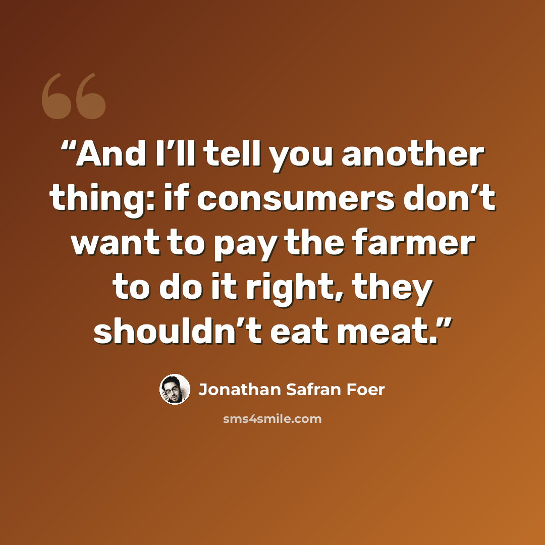 “And I’ll tell you another thing: if consumers don’t want to pay the farmer to do it right, they shouldn’t eat meat.” quote by Jonathan Safran Foer