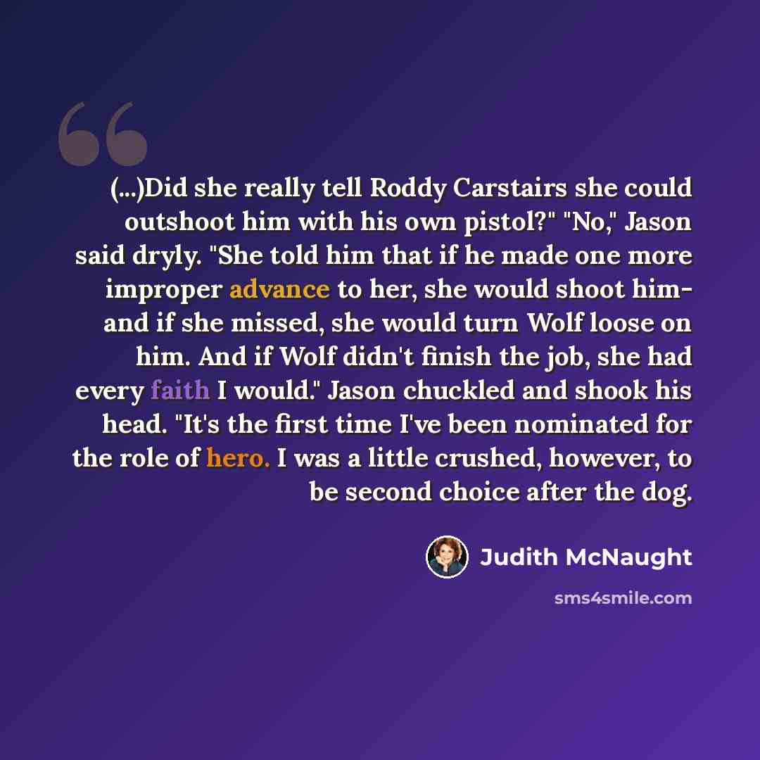 “(...)Did she really tell Roddy Carstairs she could outshoot him with his own pistol?" "No," Jason said dryly. "She told him that if he made one more improper advance to her, she would shoot him- and if she missed, she would turn Wolf loose on him. And if Wolf didn't finish the job, she had every…” quote by Judith McNaught