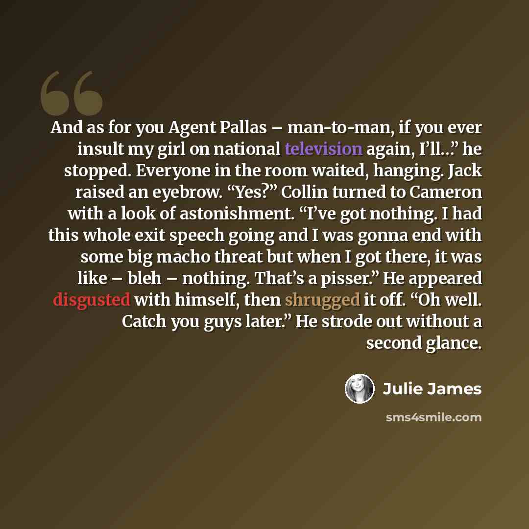 “And as for you Agent Pallas – man-to-man, if you ever insult my girl on national television again, I’ll…” he stopped. Everyone in the room waited, hanging. Jack raised an eyebrow. “Yes?” Collin turned to Cameron with a look of astonishment. “I’ve got nothing. I had this whole exit speech going and…” quote by Julie James