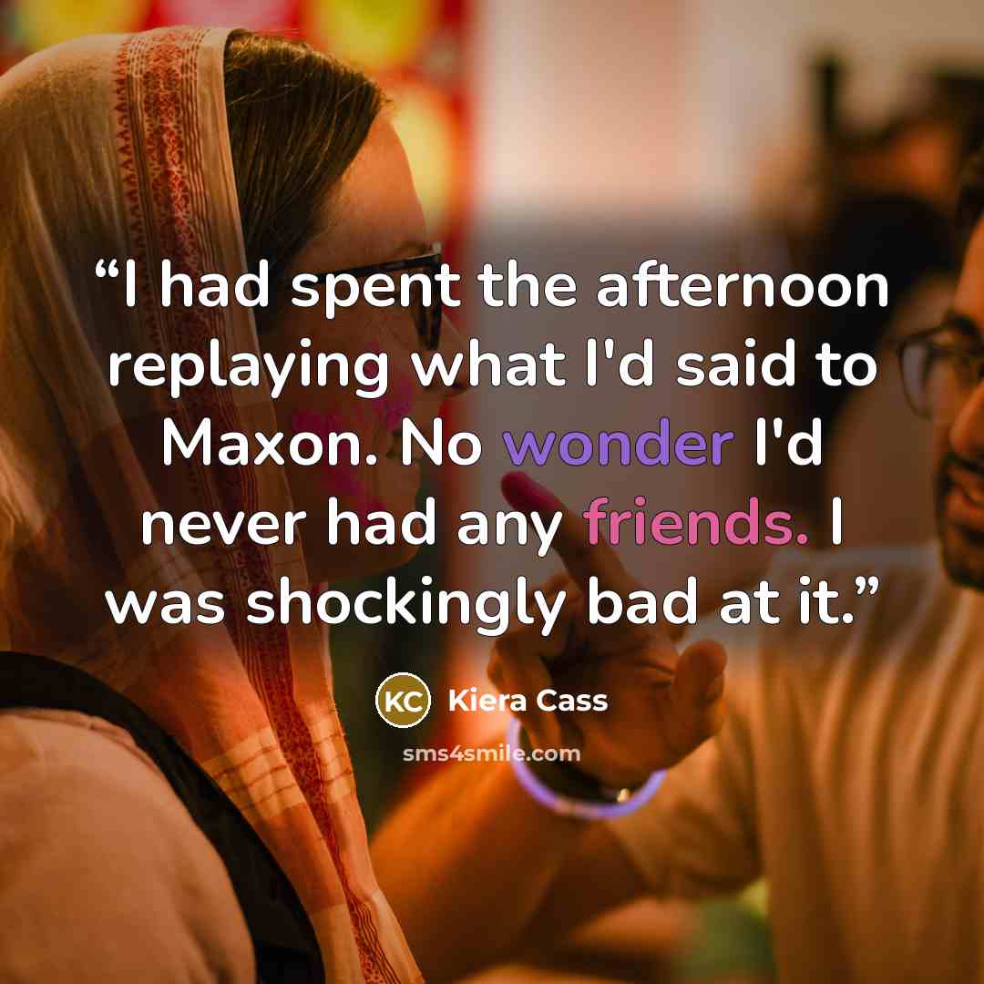 “I had spent the afternoon replaying what I'd said to Maxon. No wonder I'd never had any friends. I was shockingly bad at it.” quote by Kiera Cass