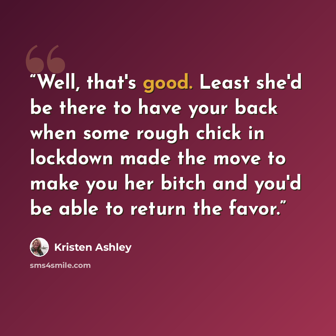 “Well, that's good. Least she'd be there to have your back when some rough chick in lockdown made the move to make you her bitch and you'd be able to return the favor.” quote by Kristen Ashley