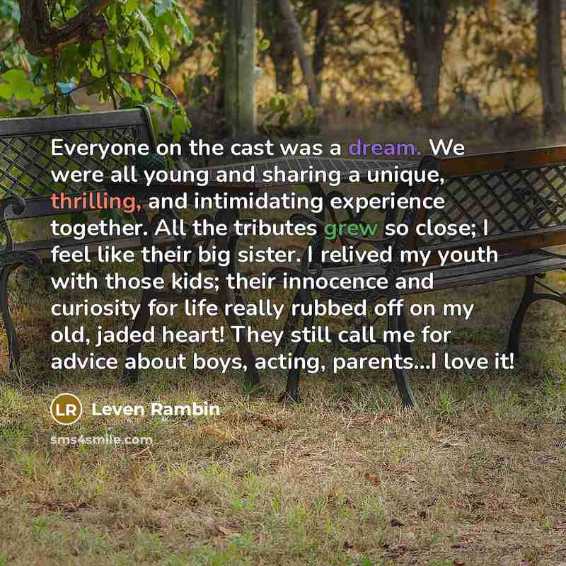 “Everyone on the cast was a dream. We were all young and sharing a unique, thrilling, and intimidating experience together. All the tributes grew so close; I feel like their big sister. I relived my youth with those kids; their innocence and curiosity for life really rubbed off on my old, jaded…” quote by Leven Rambin