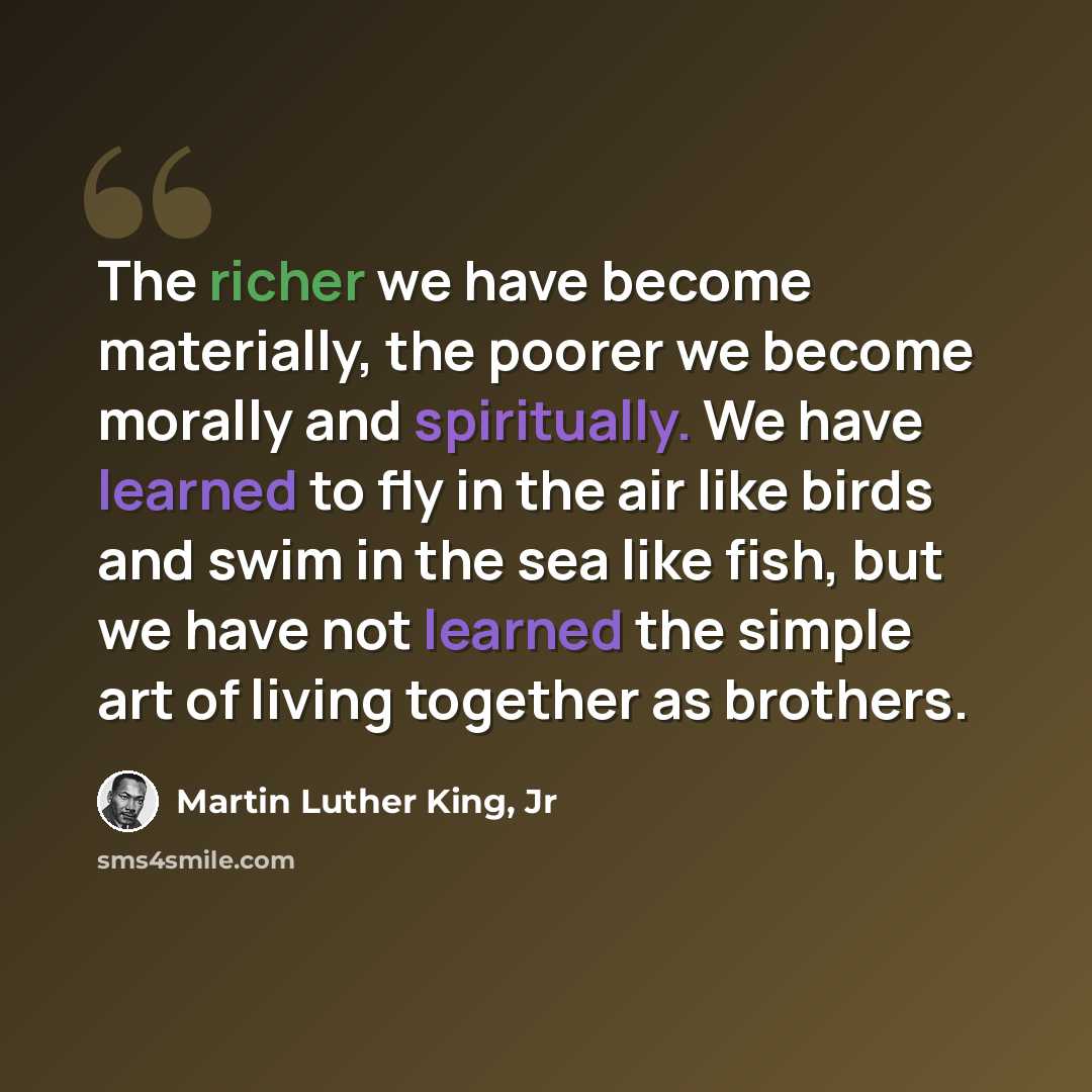 “The richer we have become materially, the poorer we become morally and spiritually. We have learned to fly in the air like birds and swim in the sea like fish, but we have not learned the simple art of living together as brothers.” quote by Martin Luther King, Jr