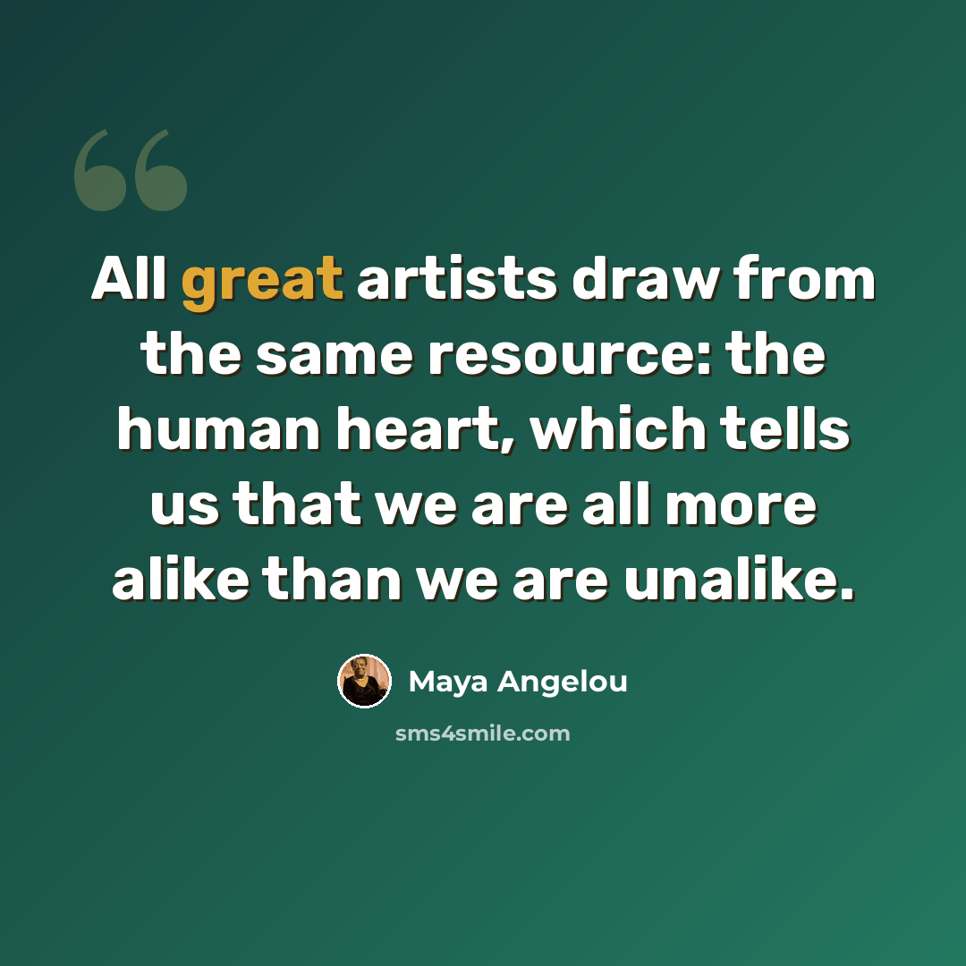 “All great artists draw from the same resource: the human heart, which tells us that we are all more alike than we are unalike.” quote by Maya Angelou