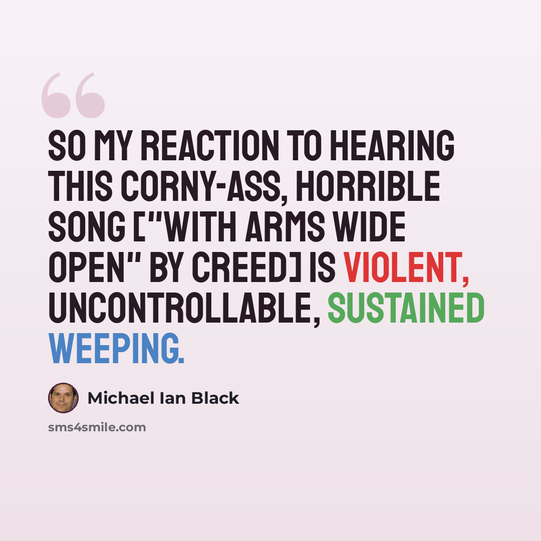 “So my reaction to hearing this corny-ass, horrible song ["With Arms Wide Open" by Creed] is violent, uncontrollable, sustained weeping.” quote by Michael Ian Black