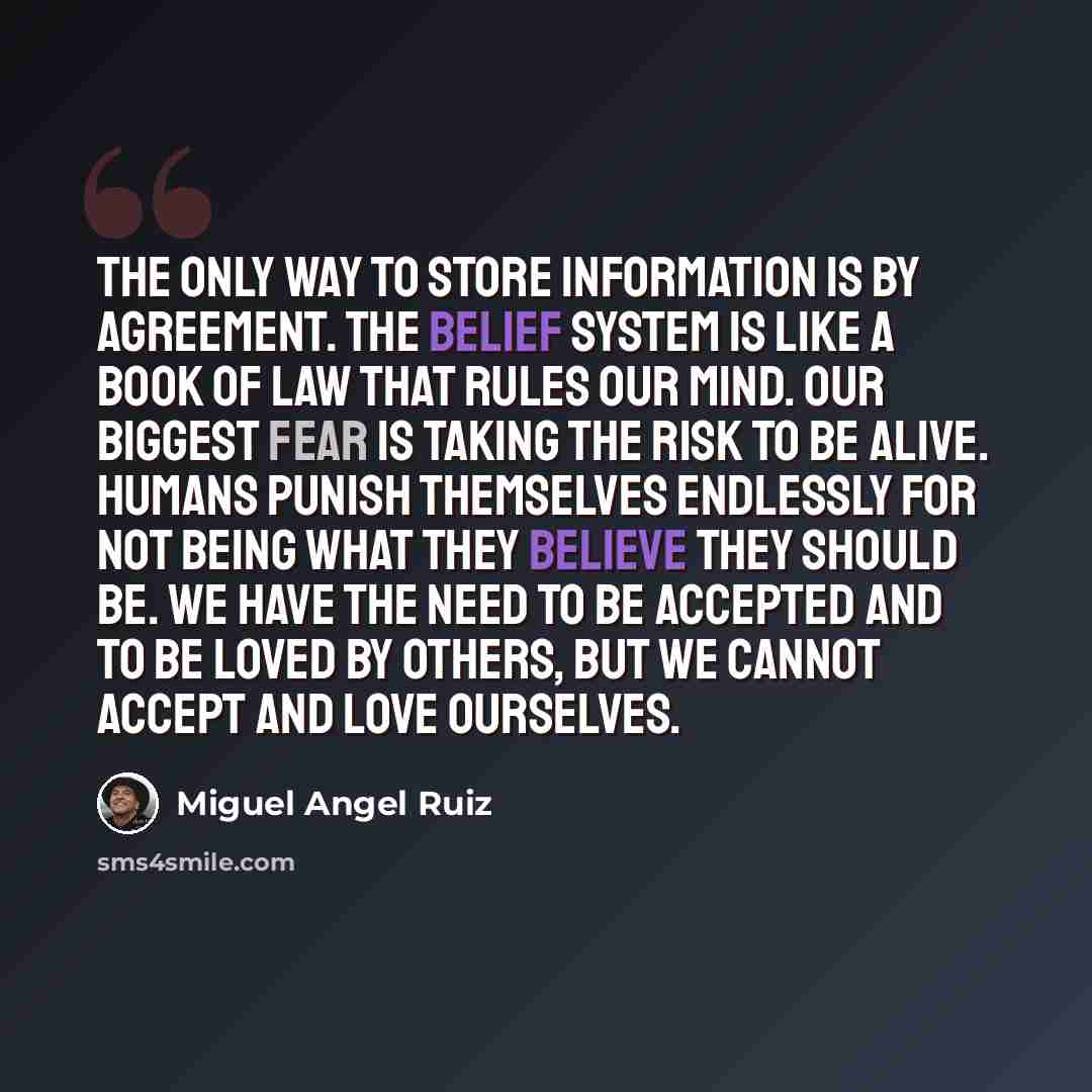 “The only way to store information is by agreement. The belief system is like a Book of Law that rules our mind. Our biggest fear is taking the risk to be alive. Humans punish themselves endlessly for not being what they believe they should be. We have the need to be accepted and to be loved by…” quote by Miguel Angel Ruiz