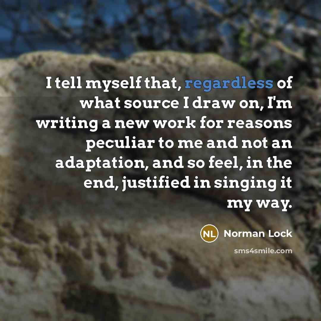 “I tell myself that, regardless of what source I draw on, I'm writing a new work for reasons peculiar to me and not an adaptation, and so feel, in the end, justified in singing it my way.” quote by Norman Lock