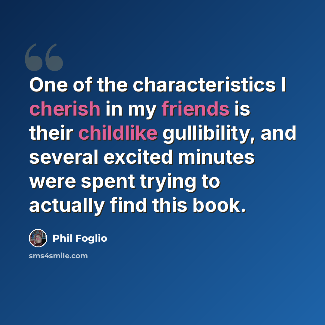 “One of the characteristics I cherish in my friends is their childlike gullibility, and several excited minutes were spent trying to actually find this book.” quote by Phil Foglio