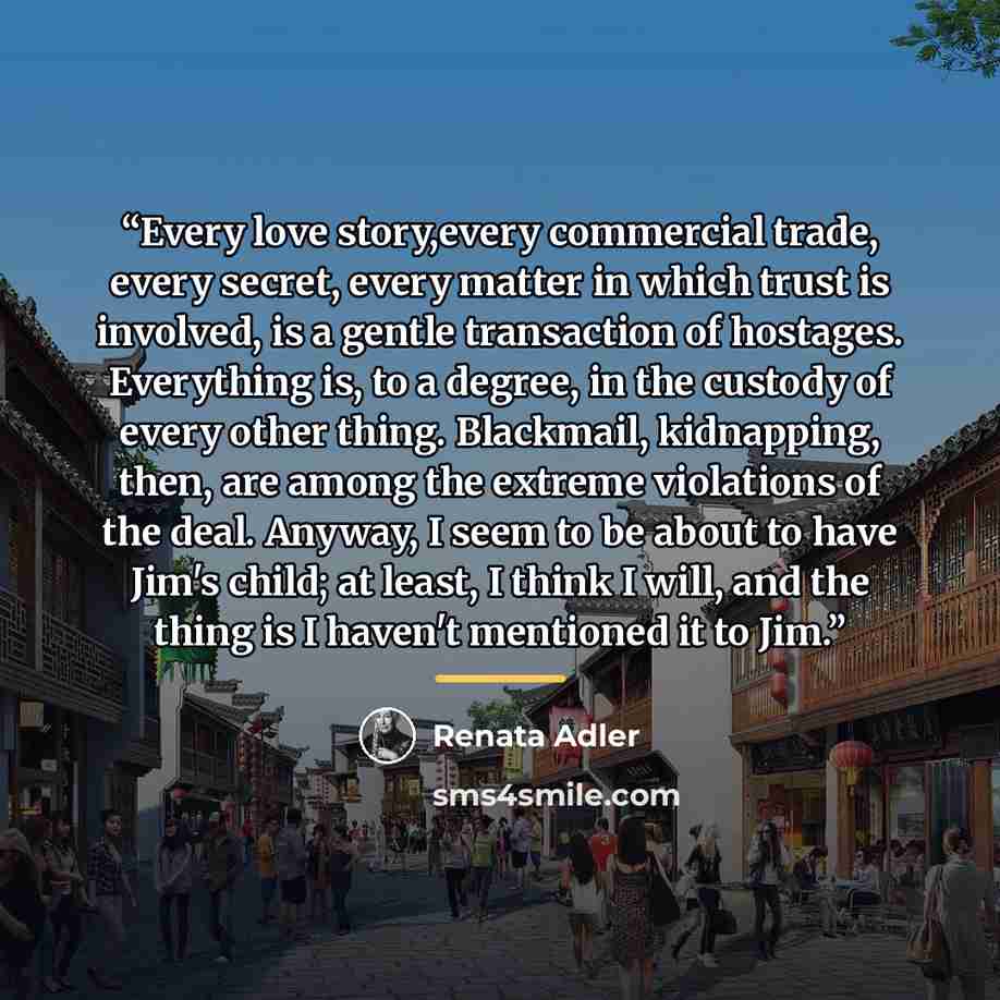 “Every love story,every commercial trade, every secret, every matter in which trust is involved, is a gentle transaction of hostages. Everything is, to a degree, in the custody of every other thing. Blackmail, kidnapping, then, are among the extreme violations of the deal. Anyway, I seem to be…” quote by Renata Adler