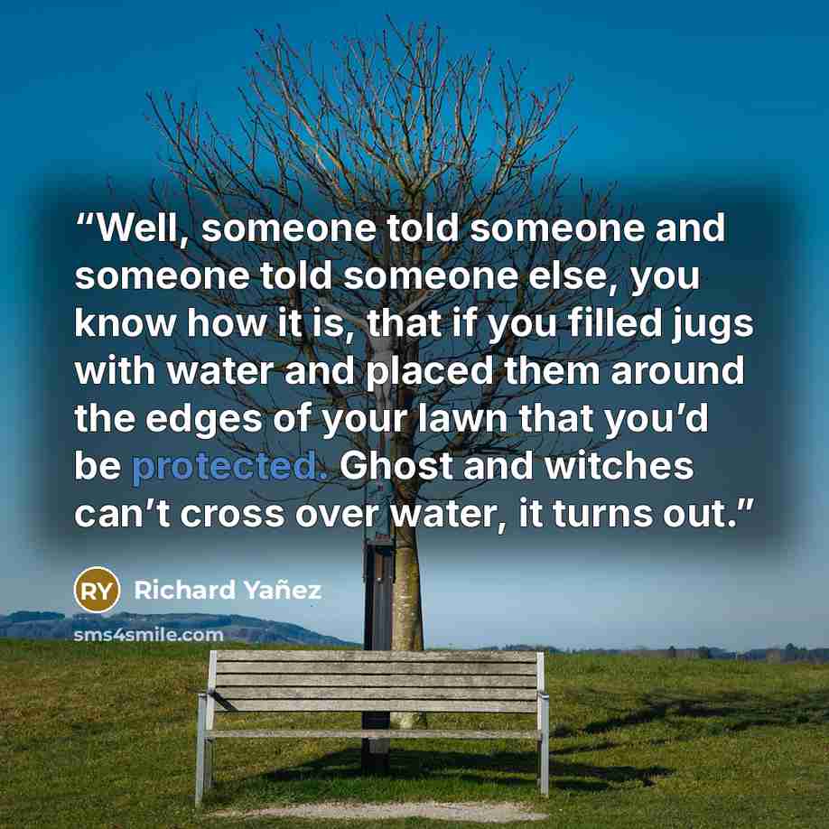 “Well, someone told someone and someone told someone else, you know how it is, that if you filled jugs with water and placed them around the edges of your lawn that you’d be protected. Ghost and witches can’t cross over water, it turns out.” quote by Richard Yañez