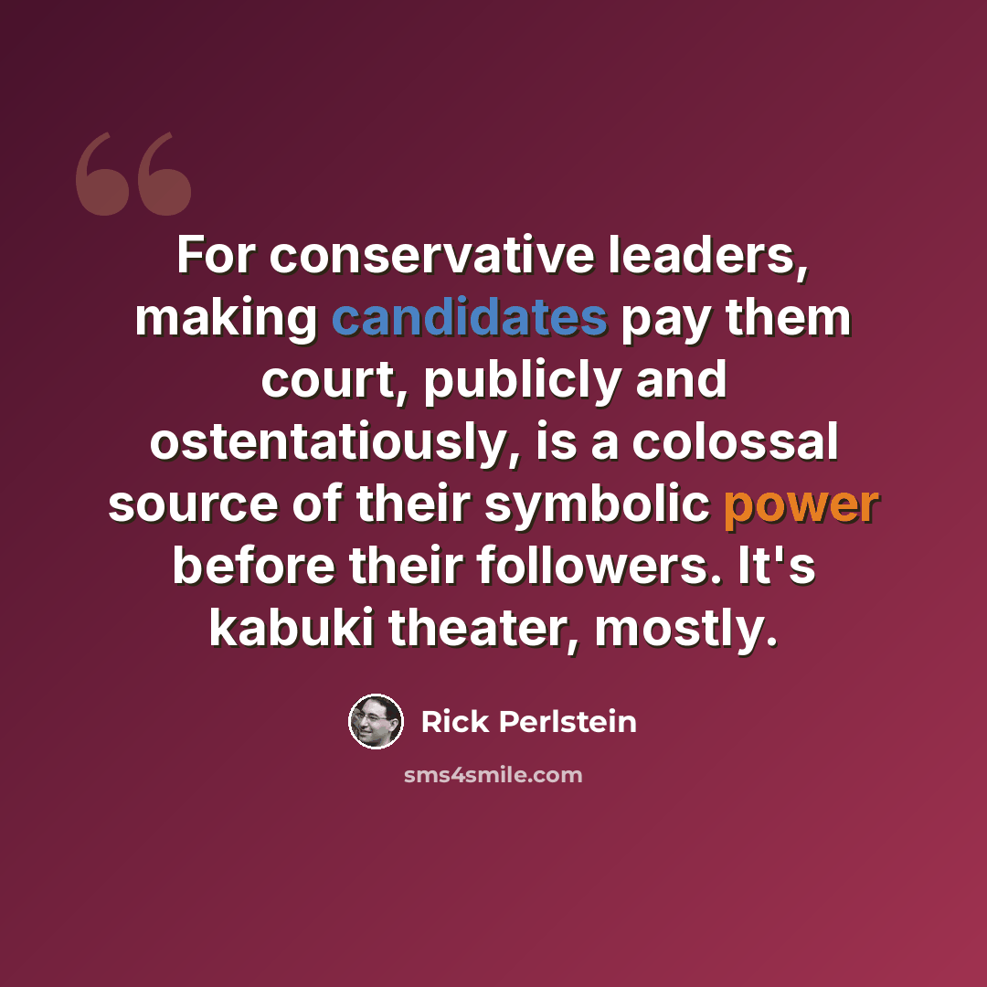 “For conservative leaders, making candidates pay them court, publicly and ostentatiously, is a colossal source of their symbolic power before their followers. It's kabuki theater, mostly.” quote by Rick Perlstein