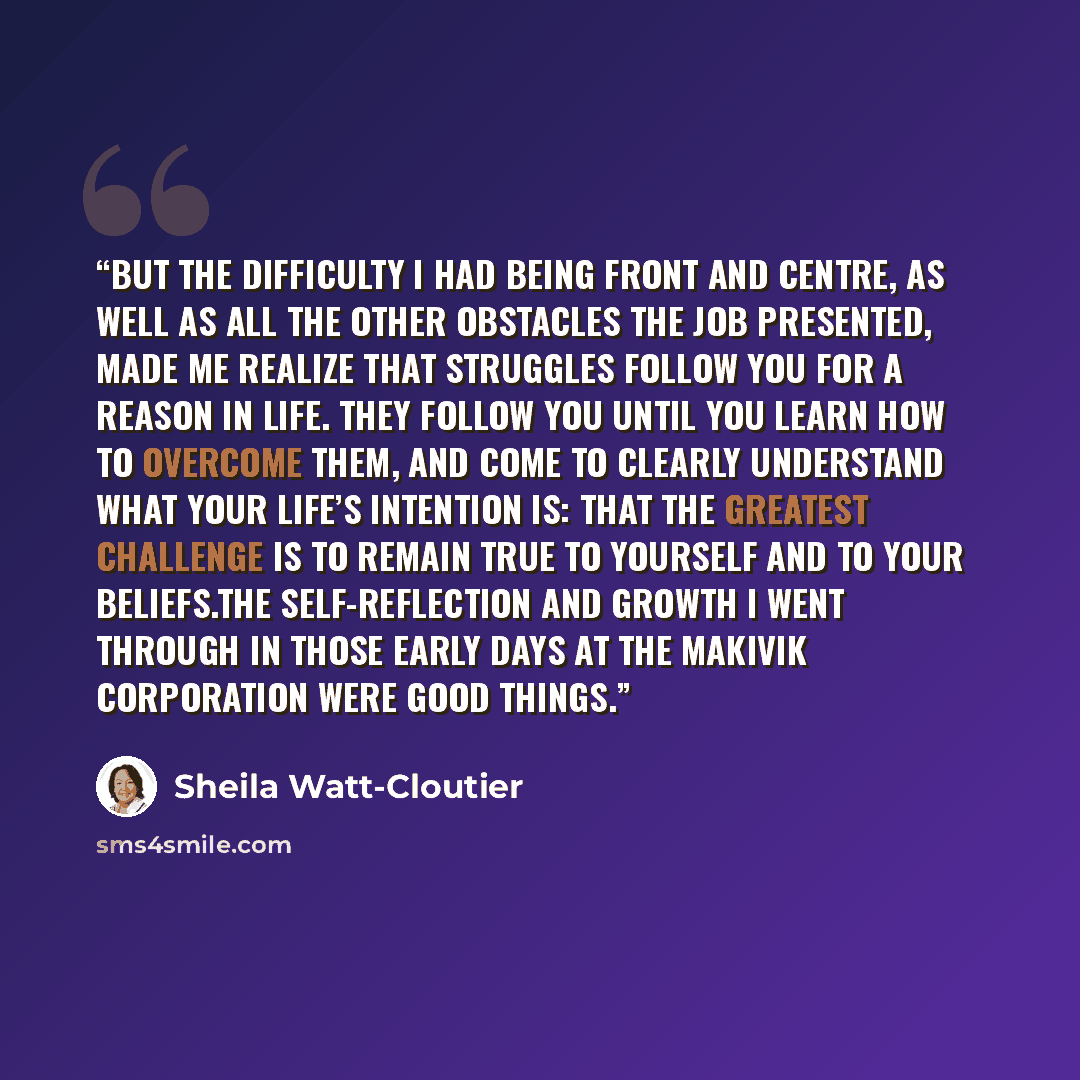 “But the difficulty I had being front and centre, as well as all the other obstacles the job presented, made me realize that struggles follow you for a reason in life. They follow you until you learn how to overcome them, and come to clearly understand what your life’s intention is: that the…” quote by Sheila Watt-Cloutier