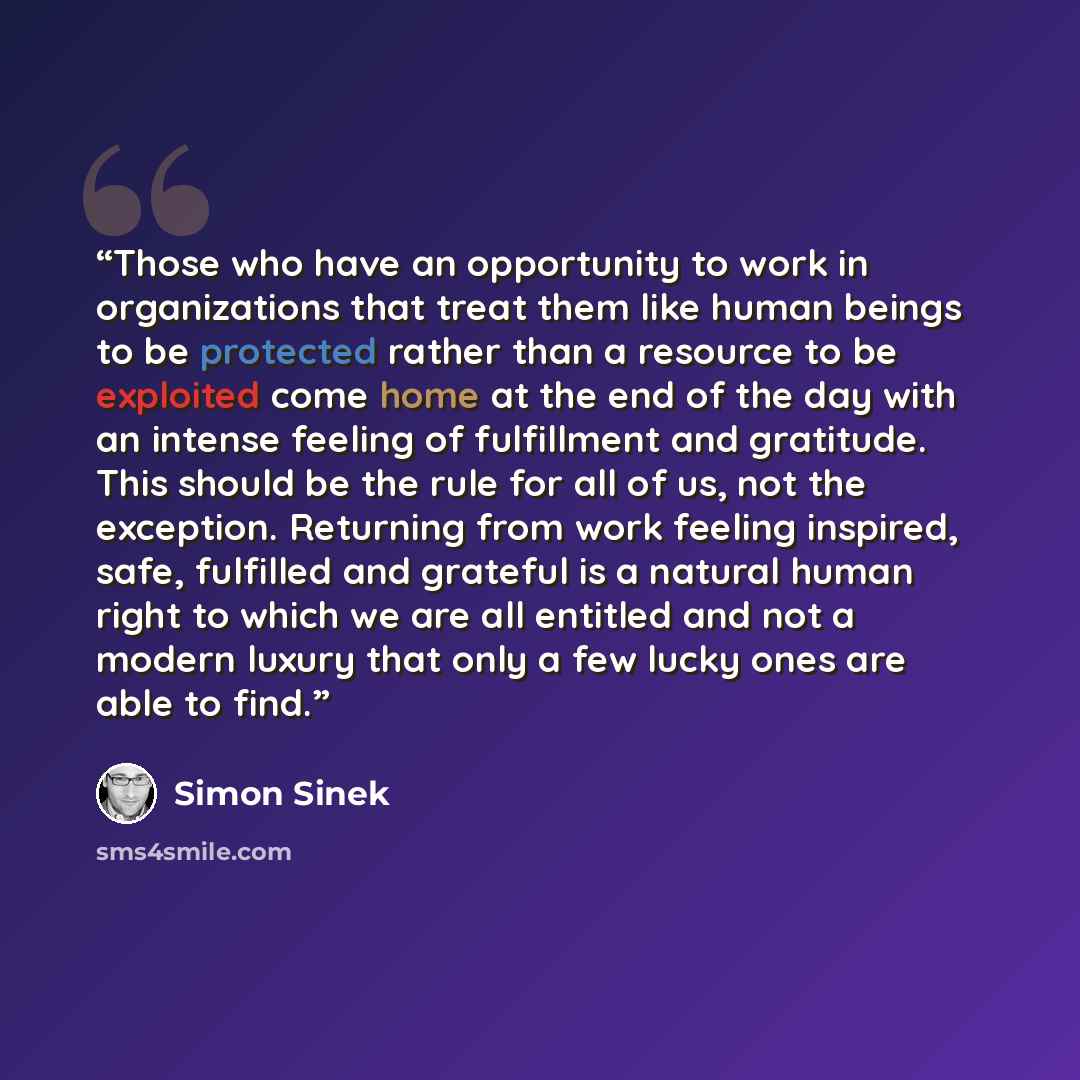 “Those who have an opportunity to work in organizations that treat them like human beings to be protected rather than a resource to be exploited come home at the end of the day with an intense feeling of fulfillment and gratitude. This should be the rule for all of us, not the exception. Returning…” quote by Simon Sinek