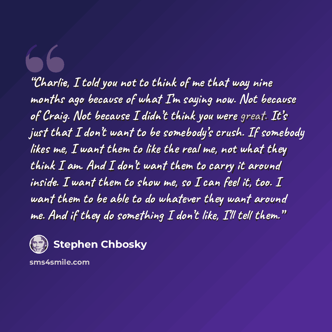 “Charlie, I told you not to think of me that way nine months ago because of what I’m saying now. Not because of Craig. Not because I didn’t think you were great. It’s just that I don’t want to be somebody’s crush. If somebody likes me, I want them to like the real me, not what they think I am. And…” quote by Stephen Chbosky