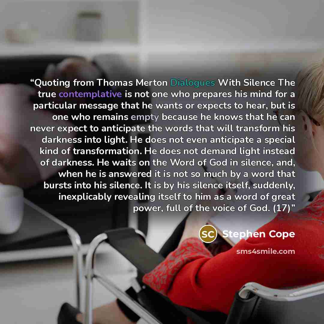 “Quoting from Thomas Merton Dialogues With Silence The true contemplative is not one who prepares his mind for a particular message that he wants or expects to hear, but is one who remains empty because he knows that he can never expect to anticipate the words that will transform his darkness into…” quote by Stephen Cope