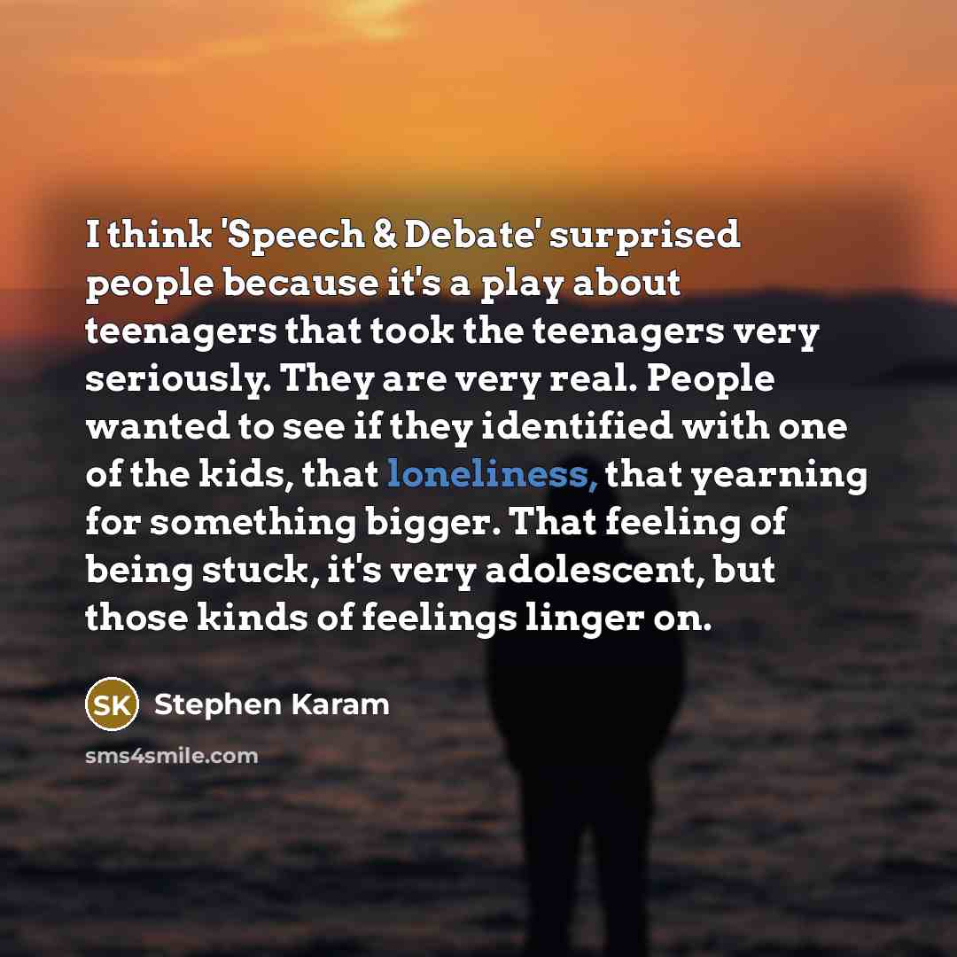 “I think 'Speech & Debate' surprised people because it's a play about teenagers that took the teenagers very seriously. They are very real. People wanted to see if they identified with one of the kids, that loneliness, that yearning for something bigger. That feeling of being stuck, it's very…” quote by Stephen Karam