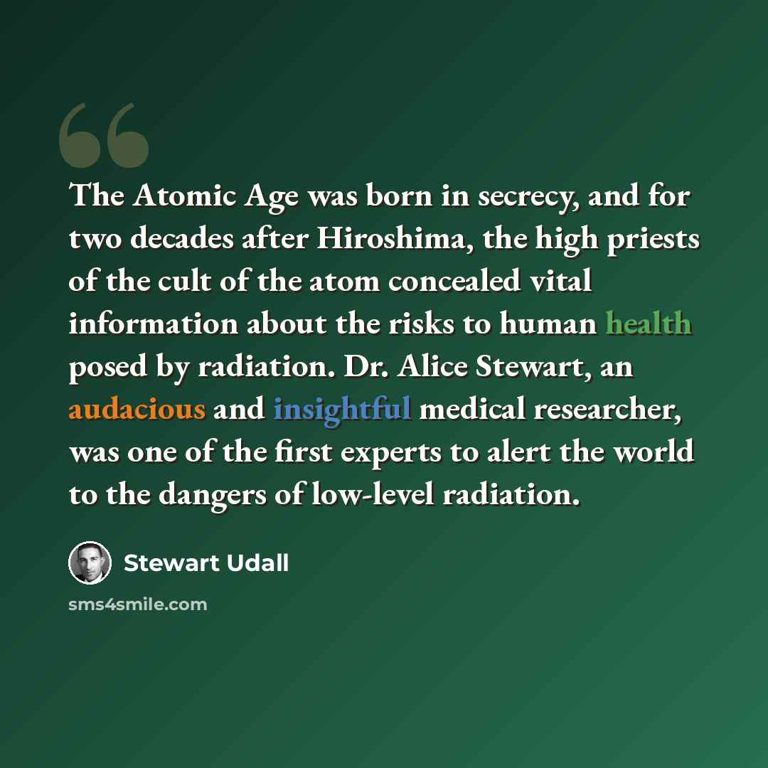 “The Atomic Age was born in secrecy, and for two decades after Hiroshima, the high priests of the cult of the atom concealed vital information about the risks to human health posed by radiation. Dr. Alice Stewart, an audacious and insightful medical researcher, was one of the first experts to alert…” quote by Stewart Udall