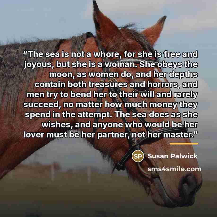“The sea is not a whore, for she is free and joyous, but she is a woman. She obeys the moon, as women do, and her depths contain both treasures and horrors, and men try to bend her to their will and rarely succeed, no matter how much money they spend in the attempt. The sea does as she wishes, and…” quote by Susan Palwick