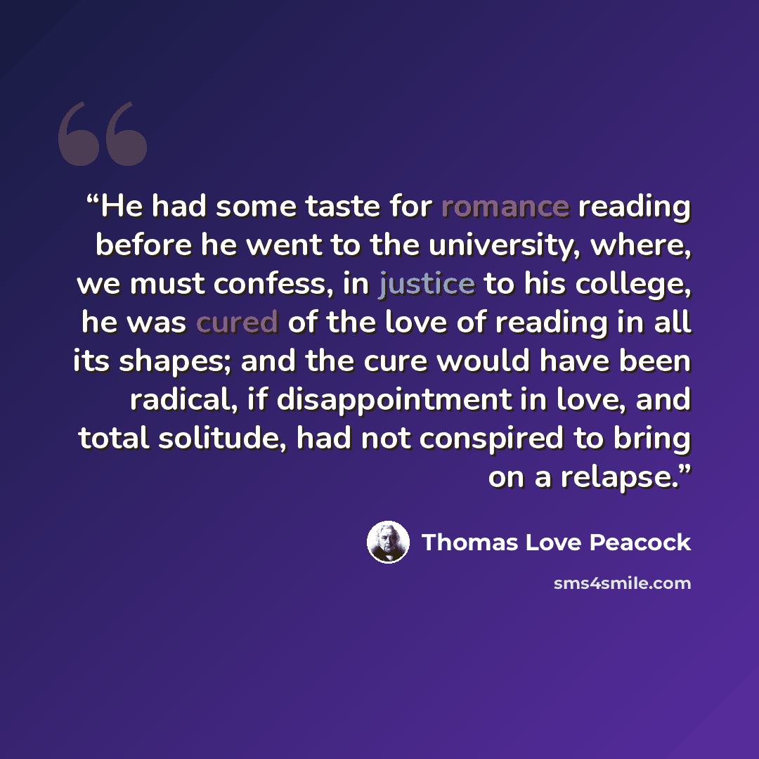 “He had some taste for romance reading before he went to the university, where, we must confess, in justice to his college, he was cured of the love of reading in all its shapes; and the cure would have been radical, if disappointment in love, and total solitude, had not conspired to bring on a…” quote by Thomas Love Peacock