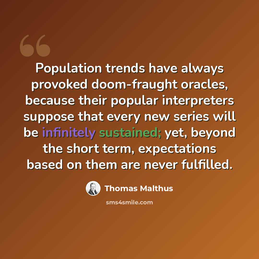 “Population trends have always provoked doom-fraught oracles, because their popular interpreters suppose that every new series will be infinitely sustained; yet, beyond the short term, expectations based on them are never fulfilled.” quote by Thomas Malthus