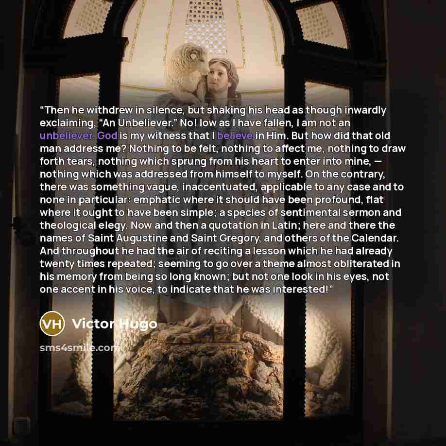 “Then he withdrew in silence, but shaking his head as though inwardly exclaiming, “An Unbeliever.” No! low as I have fallen, I am not an unbeliever. God is my witness that I believe in Him. But how did that old man address me? Nothing to be felt, nothing to affect me, nothing to draw forth tears…” quote by Victor Hugo