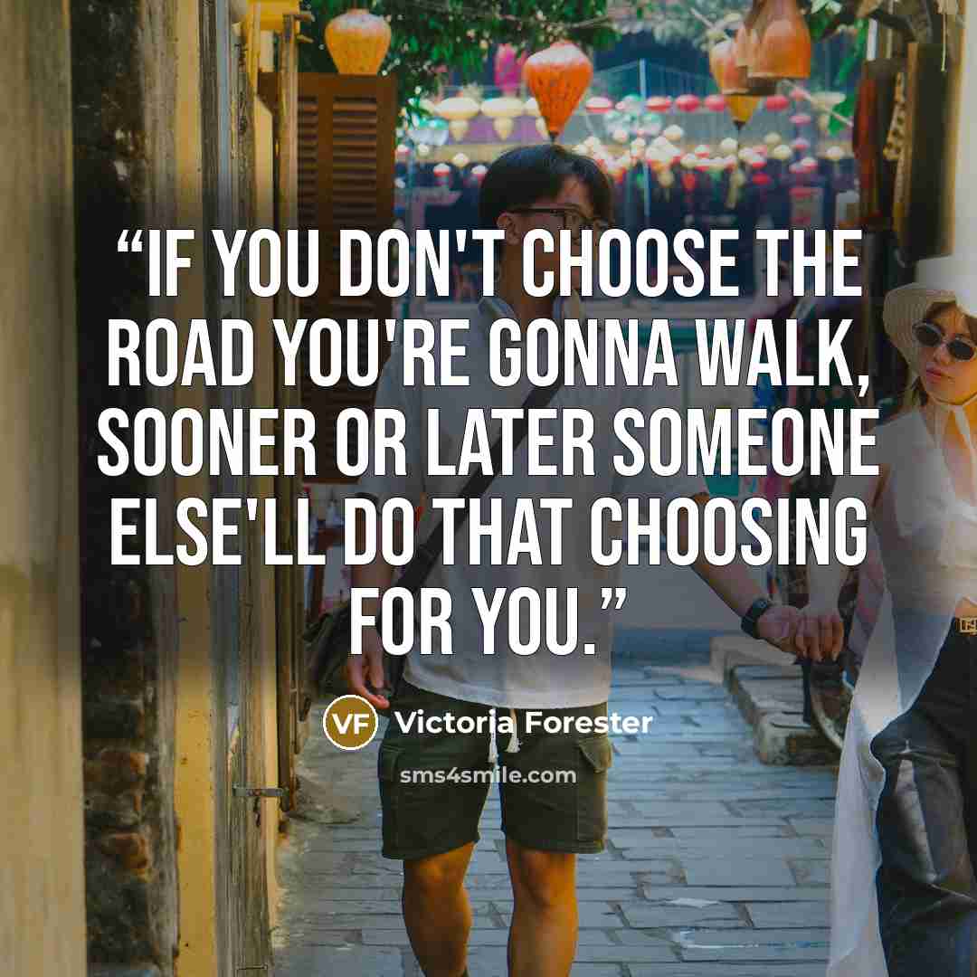 “If you don't choose the road you're gonna walk, sooner or later someone else'll do that choosing for you.” quote by Victoria Forester