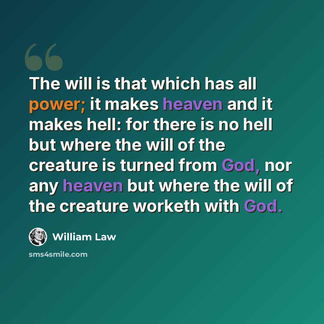 “The will is that which has all power; it makes heaven and it makes hell: for there is no hell but where the will of the creature is turned from God, nor any heaven but where the will of the creature worketh with God.” quote by William Law