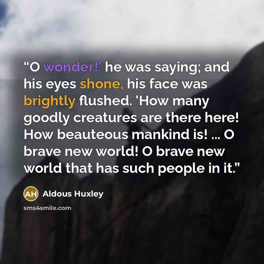 “O wonder!' he was saying; and his eyes shone, his face was brightly flushed. 'How many goodly creatures are there here! How beauteous mankind is! ... O brave new world! O brave new world that has such people in it.” quote by Aldous Huxley