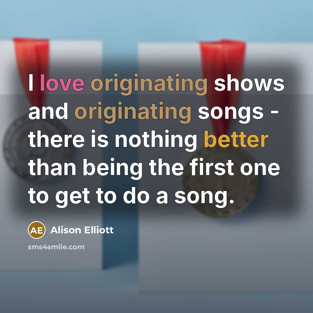 “I love originating shows and originating songs - there is nothing better than being the first one to get to do a song.” quote by Alison Elliott